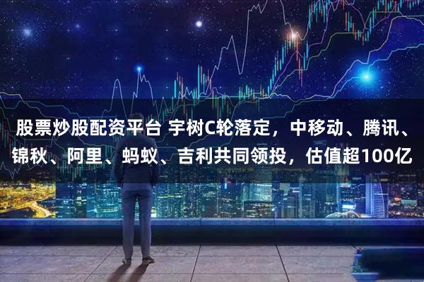 股票炒股配资平台 宇树C轮落定，中移动、腾讯、锦秋、阿里、蚂蚁、吉利共同领投，估值超100亿