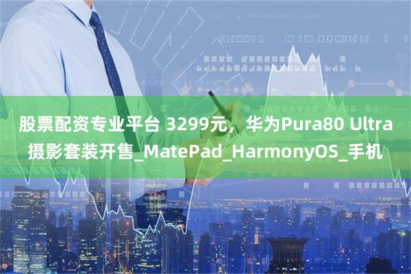 股票配资专业平台 3299元，华为Pura80 Ultra摄影套装开售_MatePad_HarmonyOS_手机