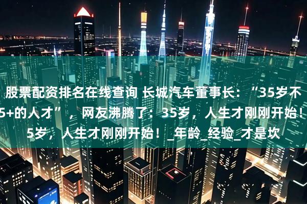 股票配资排名在线查询 长城汽车董事长：“35岁不是终点，我们欢迎35+的人才” ，网友沸腾了：35岁，人生才刚刚开始！_年龄_经验_才是坎