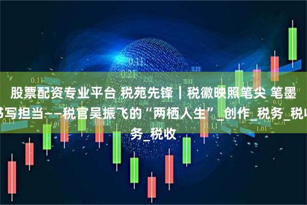 股票配资专业平台 税苑先锋｜税徽映照笔尖 笔墨书写担当——税官吴振飞的“两栖人生”_创作_税务_税收