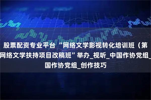 股票配资专业平台 “网络文学影视转化培训班（第二期）暨网络文学扶持项目改稿班”举办_视听_中国作协党组_创作技巧
