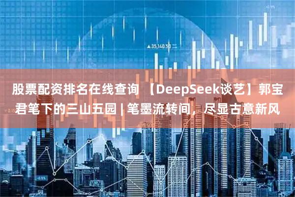 股票配资排名在线查询 【DeepSeek谈艺】郭宝君笔下的三山五园 | 笔墨流转间，尽显古意新风