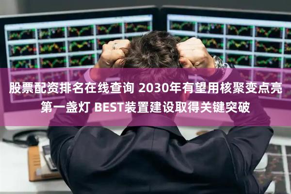股票配资排名在线查询 2030年有望用核聚变点亮第一盏灯 BEST装置建设取得关键突破