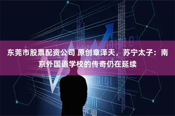 东莞市股票配资公司 原创章泽天，苏宁太子：南京外国语学校的传奇仍在延续