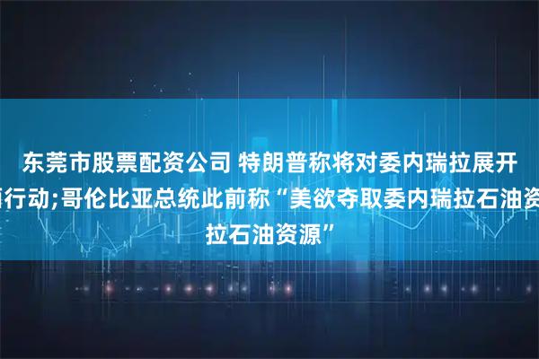 东莞市股票配资公司 特朗普称将对委内瑞拉展开地面行动;哥伦比亚总统此前称“美欲夺取委内瑞拉石油资源”