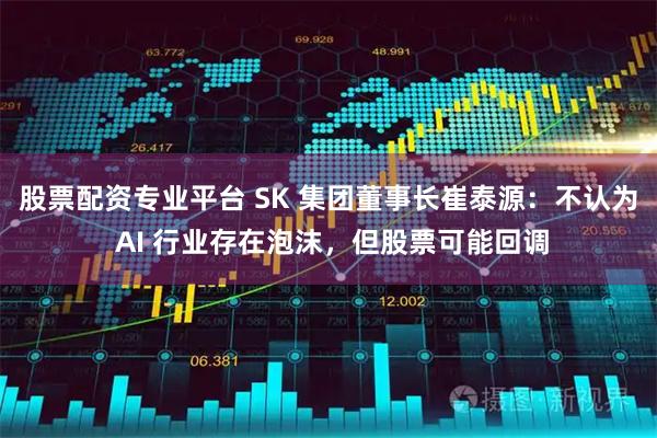 股票配资专业平台 SK 集团董事长崔泰源：不认为 AI 行业存在泡沫，但股票可能回调