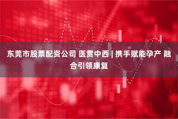 东莞市股票配资公司 医贯中西 | 携手赋能孕产 融合引领康复