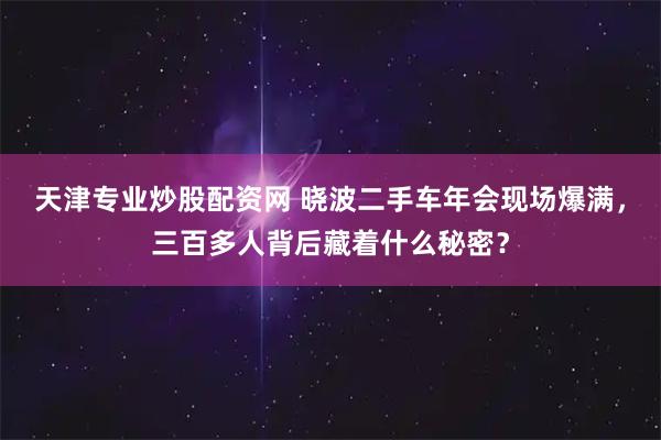 天津专业炒股配资网 晓波二手车年会现场爆满，三百多人背后藏着什么秘密？