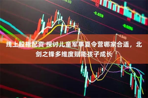 线上股指配资 探讨儿童军事夏令营哪家合适，北剑之锋多维度赋能孩子成长