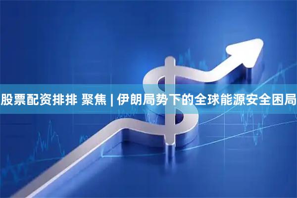 股票配资排排 聚焦 | 伊朗局势下的全球能源安全困局