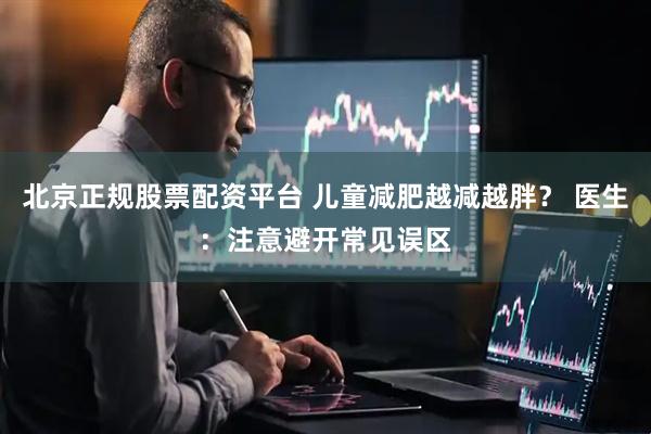 北京正规股票配资平台 儿童减肥越减越胖？ 医生：注意避开常见误区