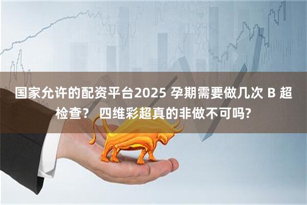 国家允许的配资平台2025 孕期需要做几次 B 超检查？ 四维彩超真的非做不可吗?