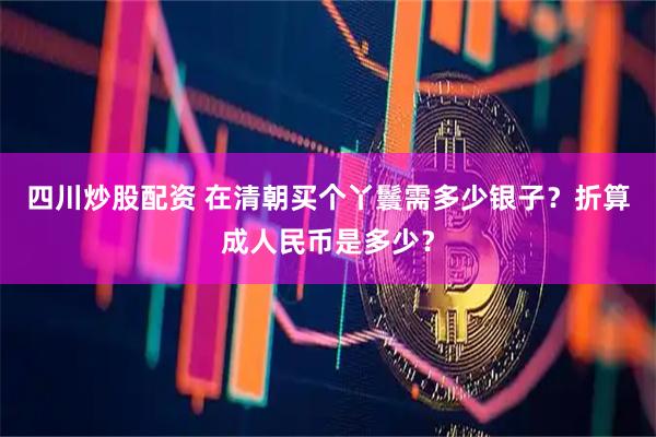四川炒股配资 在清朝买个丫鬟需多少银子？折算成人民币是多少？