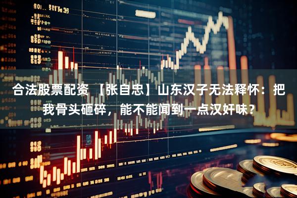 合法股票配资 【张自忠】山东汉子无法释怀：把我骨头砸碎，能不能闻到一点汉奸味？