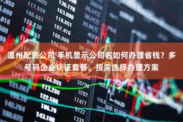 温州配资公司 手机显示公司名如何办理省钱？多号码企业认证套餐，按需选择办理方案